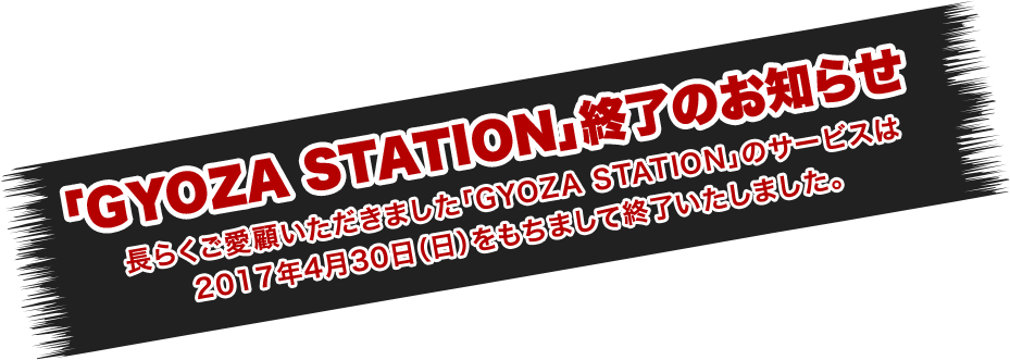 「GYOZA STATION」終了のお知らせ | 長らくご愛顧いただきました「GYOZA STATION」のサービスは2017年4月30日（日）をもちまして終了いたしました。